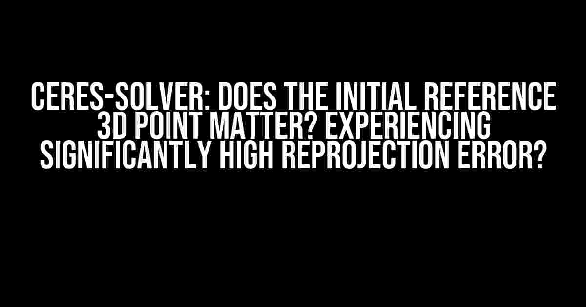 Ceres-Solver: Does the Initial Reference 3D Point Matter? Experiencing Significantly High Reprojection Error?