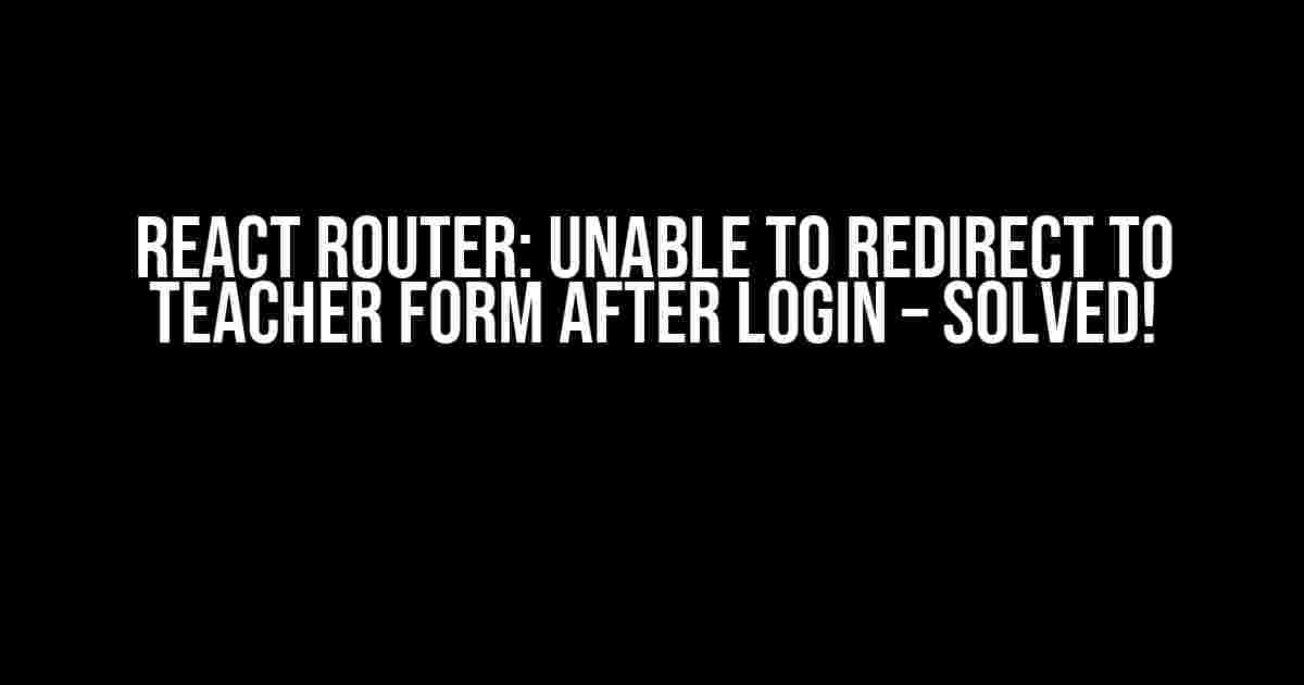 React Router: Unable to Redirect to Teacher Form after Login – Solved!